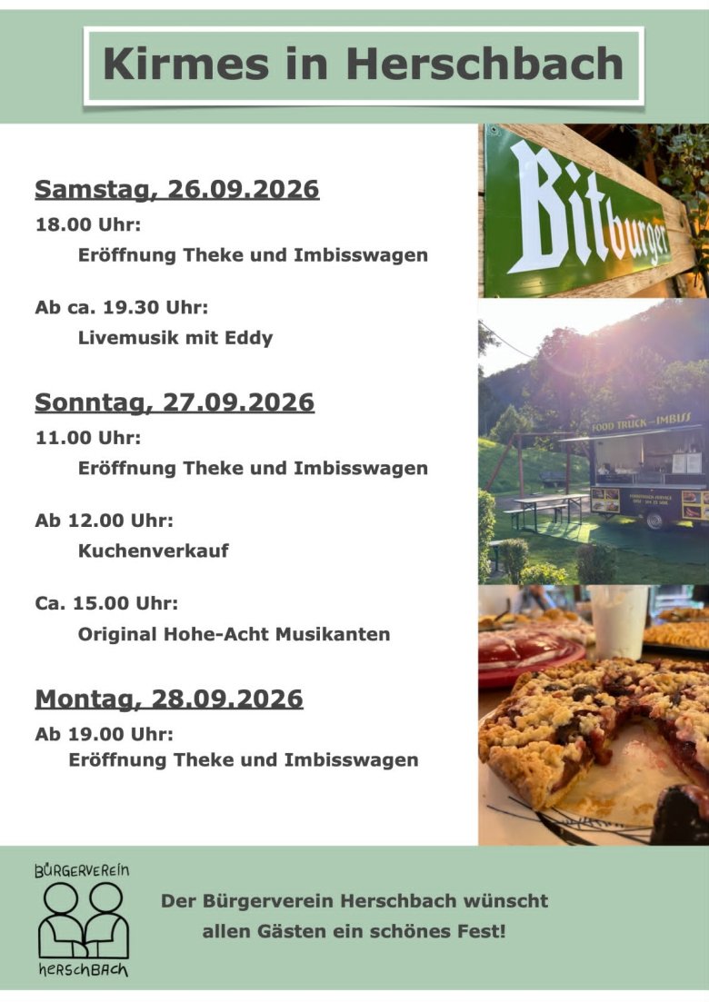 Flyer Kirmes Herschbach Ein Flyer mit dem Titel ‚Kirmes in Herschbach‘ vom Bürgerverein Herschbach. Das Programm ist nach Tagen gegliedert: Samstag, 26.09.2026: Ab 18:00 Uhr Eröffnung Theke und Imbisswagen, ab ca. 19:30 Uhr Livemusik mit Eddy. Sonntag, 27.09.2026: Ab 11:00 Uhr Eröffnung Theke und Imbisswagen, ab 12:00 Uhr Kuchenverkauf, ca. 15:00 Uhr Original Hohe-Acht Musikanten. Montag, 28.09.2026: Ab 19:00 Uhr Eröffnung Theke und Imbisswagen. Auf der rechten Seite sind drei kleine Fotos zu sehen, die ein Bitburger-Schild, einen Imbisswagen im Freien und ein Stück Streuselkuchen zeigen
